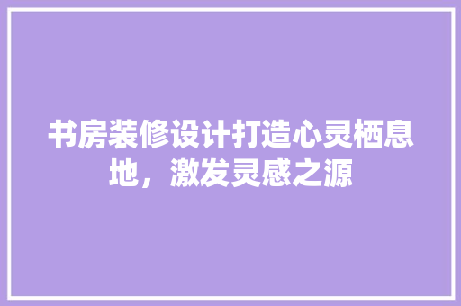 书房装修设计打造心灵栖息地，激发灵感之源  第1张