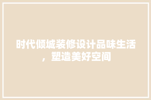 时代倾城装修设计品味生活，塑造美好空间