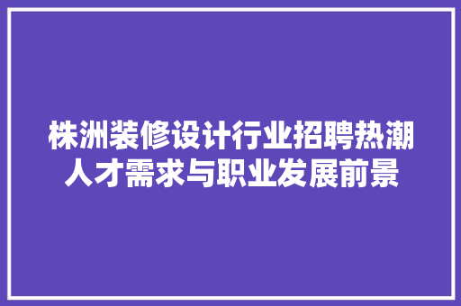 株洲装修设计行业招聘热潮人才需求与职业发展前景