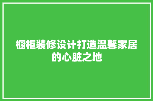 橱柜装修设计打造温馨家居的心脏之地