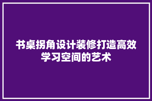 书桌拐角设计装修打造高效学习空间的艺术