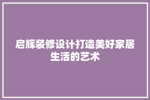 启辉装修设计打造美好家居生活的艺术  第1张
