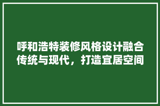 呼和浩特装修风格设计融合传统与现代，打造宜居空间