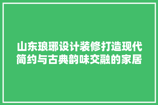 山东琅琊设计装修打造现代简约与古典韵味交融的家居空间