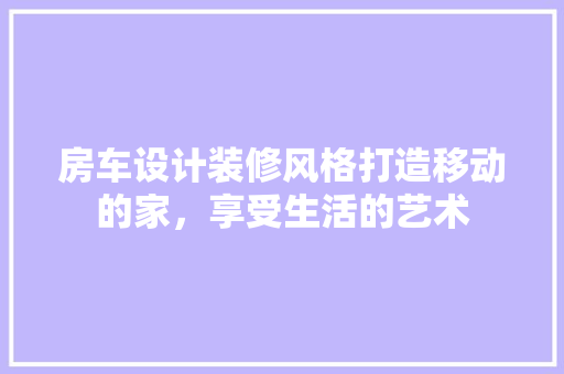 房车设计装修风格打造移动的家，享受生活的艺术