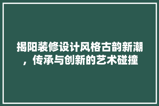 揭阳装修设计风格古韵新潮，传承与创新的艺术碰撞