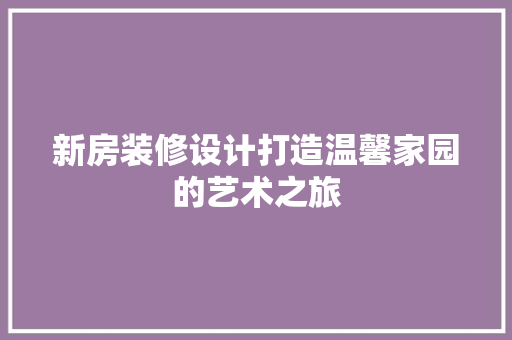 新房装修设计打造温馨家园的艺术之旅
