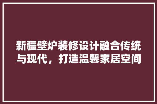 新疆壁炉装修设计融合传统与现代，打造温馨家居空间