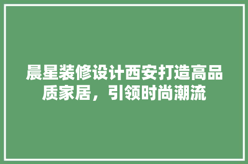 晨星装修设计西安打造高品质家居，引领时尚潮流