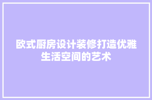 欧式厨房设计装修打造优雅生活空间的艺术