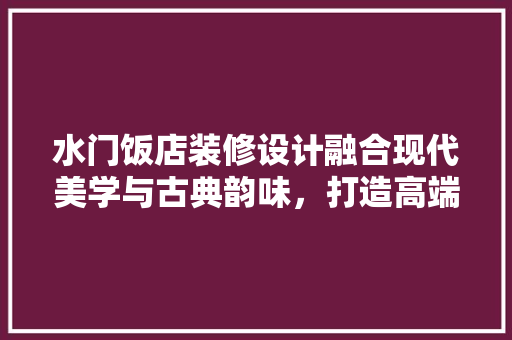 水门饭店装修设计融合现代美学与古典韵味，打造高端酒店新标杆