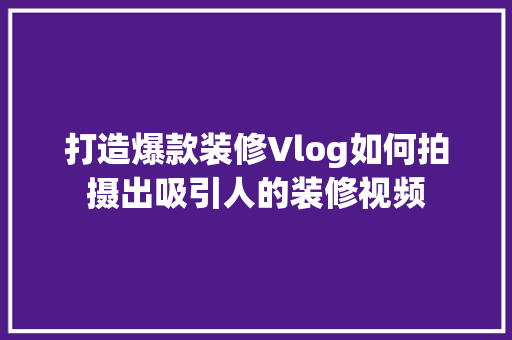 打造爆款装修Vlog如何拍摄出吸引人的装修视频  第1张