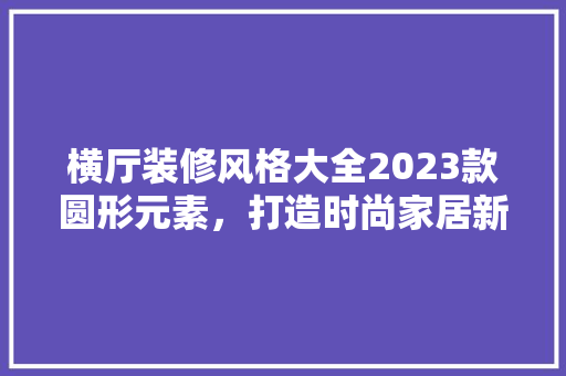 横厅装修风格大全2023款圆形元素，打造时尚家居新潮流