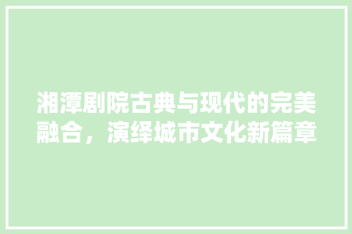 湘潭剧院古典与现代的完美融合，演绎城市文化新篇章