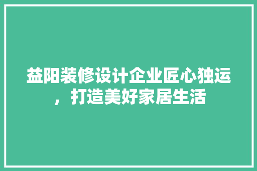 益阳装修设计企业匠心独运，打造美好家居生活