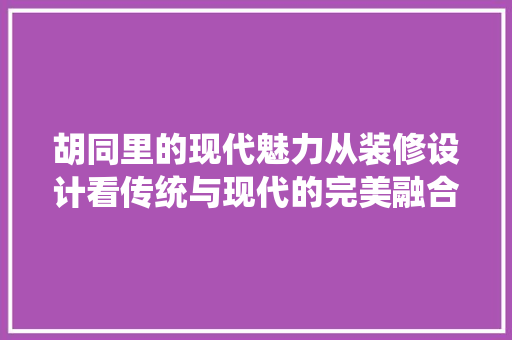 胡同里的现代魅力从装修设计看传统与现代的完美融合