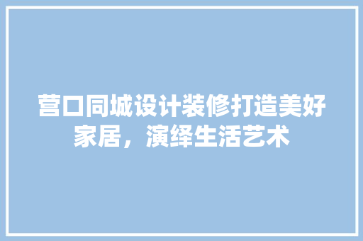 营口同城设计装修打造美好家居，演绎生活艺术