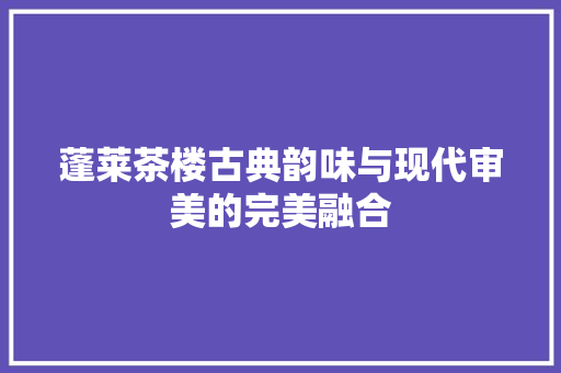 蓬莱茶楼古典韵味与现代审美的完美融合  第1张