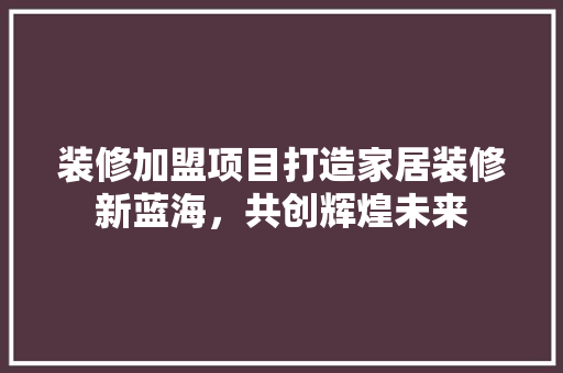 装修加盟项目打造家居装修新蓝海，共创辉煌未来