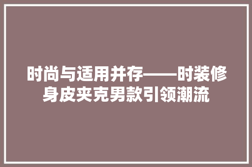 时尚与适用并存——时装修身皮夹克男款引领潮流  第1张