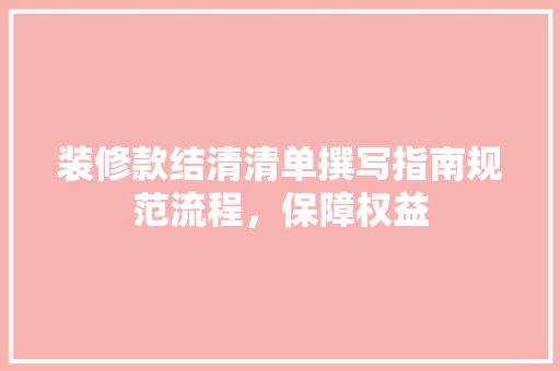 装修款结清清单撰写指南规范流程，保障权益
