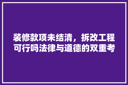 装修款项未结清，拆改工程可行吗法律与道德的双重考量