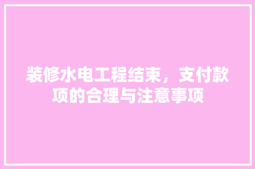 装修水电工程结束，支付款项的合理与注意事项