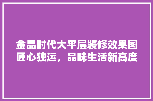 金品时代大平层装修效果图匠心独运，品味生活新高度