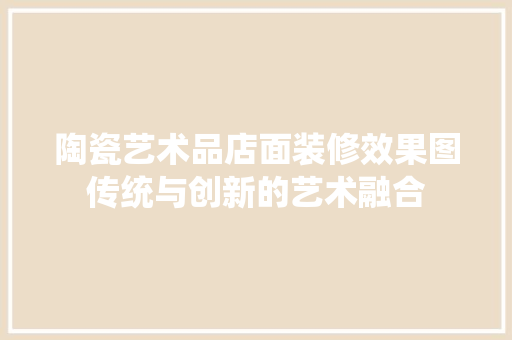 陶瓷艺术品店面装修效果图传统与创新的艺术融合