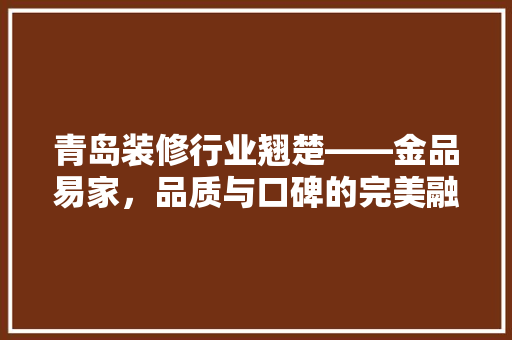 青岛装修行业翘楚——金品易家，品质与口碑的完美融合