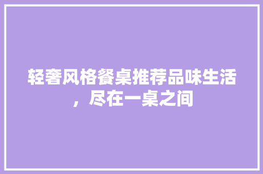 轻奢风格餐桌推荐品味生活，尽在一桌之间
