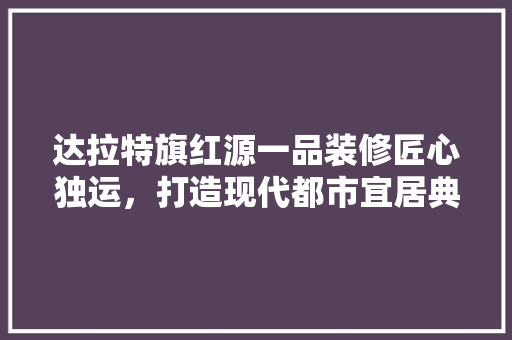达拉特旗红源一品装修匠心独运，打造现代都市宜居典范