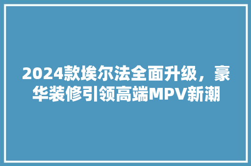 2024款埃尔法全面升级，豪华装修引领高端MPV新潮流  第1张