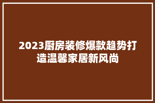 2023厨房装修爆款趋势打造温馨家居新风尚  第1张