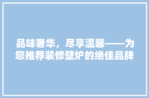 品味奢华，尽享温馨——为您推荐装修壁炉的绝佳品牌