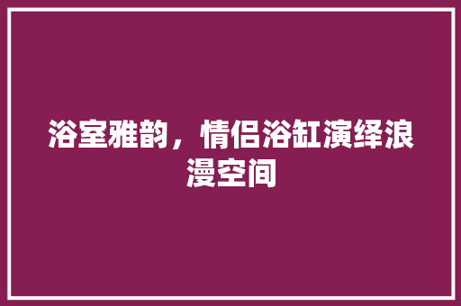 浴室雅韵，情侣浴缸演绎浪漫空间