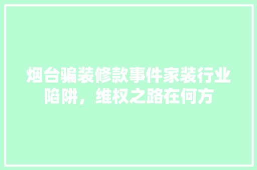 烟台骗装修款事件家装行业陷阱，维权之路在何方