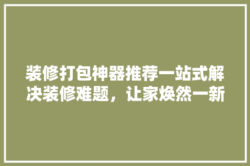 装修打包神器推荐一站式解决装修难题，让家焕然一新！