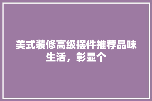 美式装修高级摆件推荐品味生活，彰显个