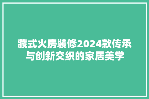 藏式火房装修2024款传承与创新交织的家居美学