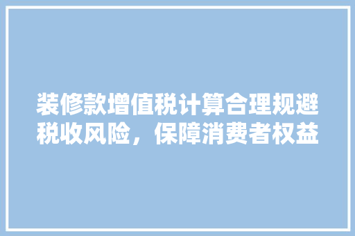 装修款增值税计算合理规避税收风险，保障消费者权益