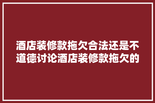酒店装修款拖欠合法还是不道德讨论酒店装修款拖欠的合理与道德边界