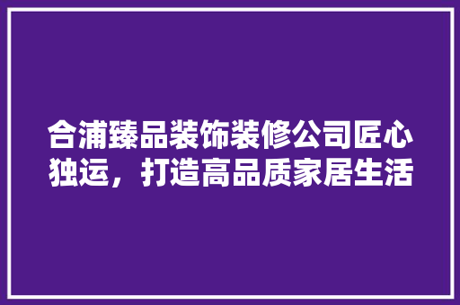 合浦臻品装饰装修公司匠心独运，打造高品质家居生活