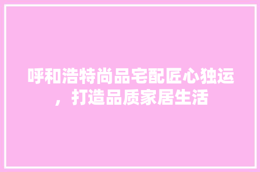 呼和浩特尚品宅配匠心独运，打造品质家居生活