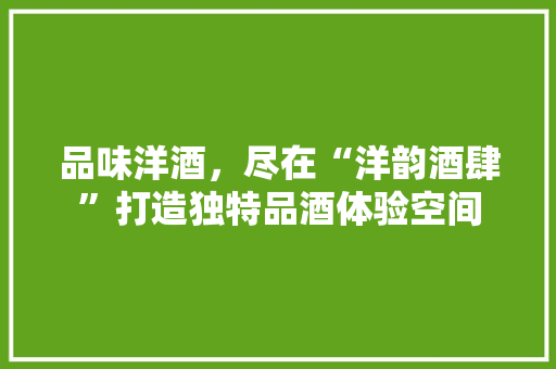 品味洋酒，尽在“洋韵酒肆”打造独特品酒体验空间