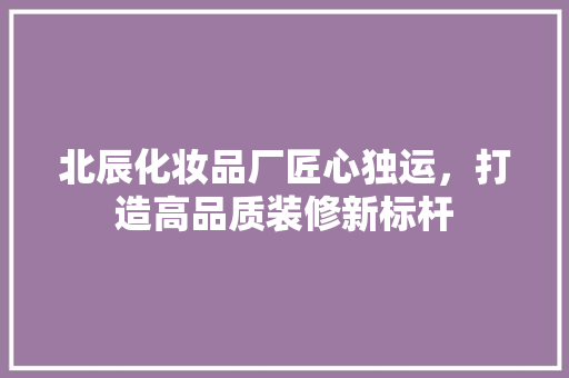 北辰化妆品厂匠心独运，打造高品质装修新标杆