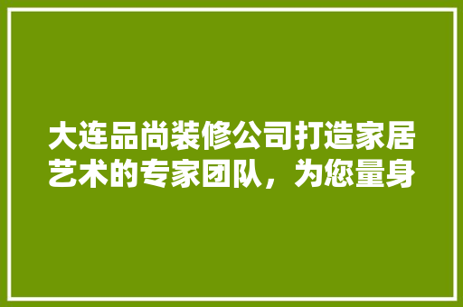 大连品尚装修公司打造家居艺术的专家团队，为您量身定制舒适空间