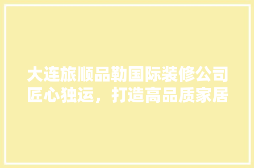 大连旅顺品勒国际装修公司匠心独运，打造高品质家居空间