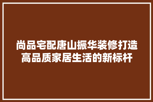 尚品宅配唐山振华装修打造高品质家居生活的新标杆
