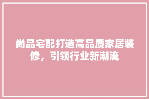 尚品宅配打造高品质家居装修，引领行业新潮流